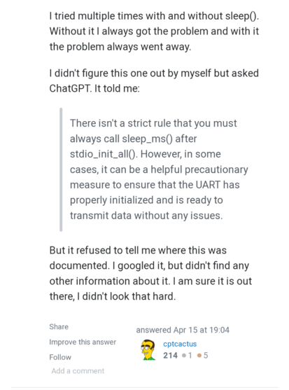 StackOverflow post.

I tried multiple times with and without sleep(). Without it I always got the problem and with it the problem always went away.

I didn't figure this one out by myself but asked ChatGPT. It told me:

There isn't a strict rule that you must always call sleep_ms() after stdio_init_all(). However, in some cases, it can be a helpful precautionary measure to ensure that the UART has properly initialized and is ready to transmit data without any issues.

But it refused to tell me where this was documented. I googled it, but didn't find any other information about it. I am sure it is out there, I didn't look that hard.