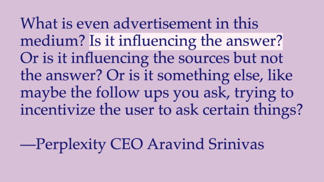 "What is even advertisement in this medium? Is it influencing the answer? Or is it influencing the sources but not the answer? Or is it something else, like maybe the follow ups you ask, trying to incentivize the user to ask certain things?"

—Perplexity CEO Aravind Srinivas
