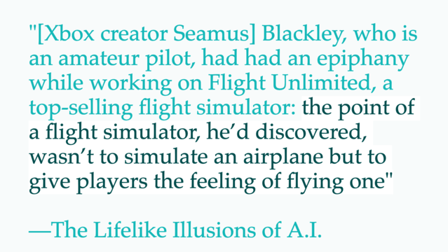 Quote: "[Xbox creator Seamus] Blackley, who is an amateur pilot, had had an epiphany while working on Flight Unlimited, a top-selling flight simulator: the point of a flight simulator, he’d discovered, wasn’t to simulate an airplane but to give players the feeling of flying one" —The Lifelike Illusions of A.I.
