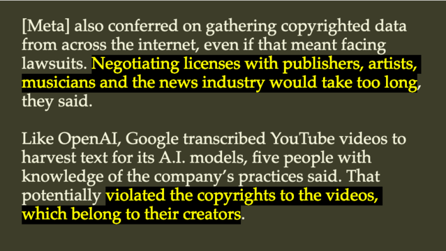 Quote: "[Meta] also conferred on gathering copyrighted data from across the internet, even if that meant facing lawsuits. Negotiating licenses with publishers, artists, musicians and the news industry would take too long, they said.

Like OpenAI, Google transcribed YouTube videos to harvest text for its A.I. models, five people with knowledge of the company’s practices said. That potentially violated the copyrights to the videos, which belong to their creators."