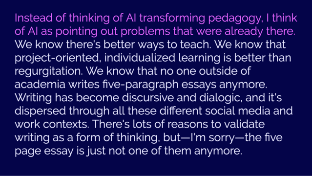 Quote: "Instead of thinking of AI transforming pedagogy, I think of AI pointing out problems that were already there. We know there's better ways to teach. We know that project-oriented, individualized learning is better than regurgitation. We know that no one outside of academia writes five paragraph essays anymore. Writing has become discursive and dialogic, and it's dispersed through all these different social media and work contexts. There's lots of reasons to validate writing as a form of …