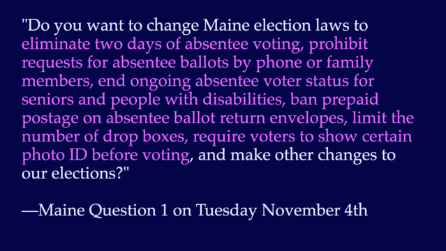 "Do you want to change Maine election laws to eliminate two days of absentee voting, prohibit requests for absentee ballots by phone or family members, end ongoing absentee voter status for seniors and people with disabilities, ban prepaid postage on absentee ballot return envelopes, limit the number of drop boxes, require voters to show certain photo ID before voting, and make other changes to our elections?"

—Maine Question 1 on Tue November 4th
