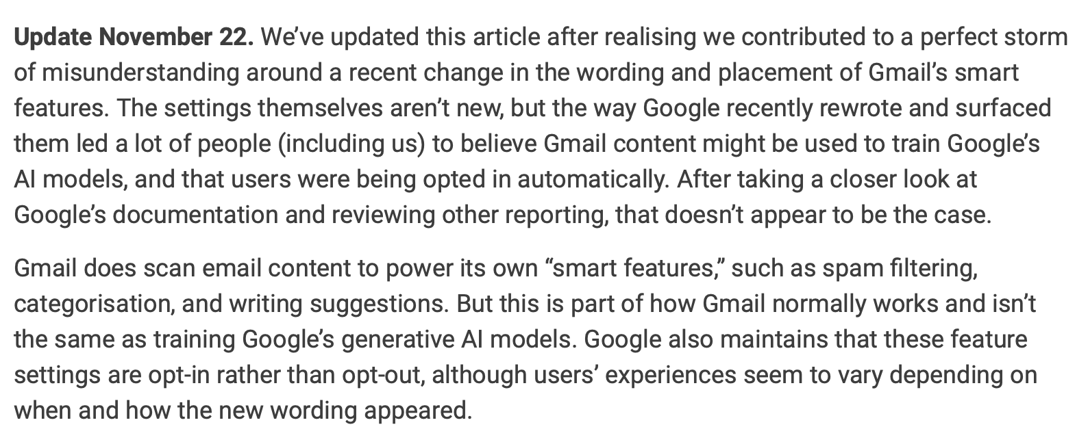 Update November 22. We’ve updated this article after realising we contributed to a perfect storm of misunderstanding around a recent change in the wording and placement of Gmail’s smart features. The settings themselves aren’t new, but the way Google recently rewrote and surfaced them led a lot of people (including us) to believe Gmail content might be used to train Google’s AI models, and that users were being opted in automatically. After taking a closer look at Google’s documentation and reviewing other reporting, that doesn’t appear to be the case.
Gmail does scan email content to power its own “smart features,” such as spam filtering, categorisation, and writing suggestions. But this is part of how Gmail normally works and isn’t the same as training Google’s generative AI models. Google also maintains that these feature settings are opt-in rather than opt-out, although users’ experiences seem to vary depending on when and how the new wording appeared.