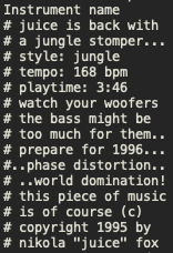 Instrument name
# juice is back with
# a jungle stomper...
# style: jungle
# tempo: 168 bpm
# playtime: 3:46
# watch your woofers
# the bass might be
# too much for them..
# prepare for 1996...
#..phase distortion..
#..world domination!
# this piece of music
# is of course (c)
# copyright 1995 by
# nikola "juice" fox